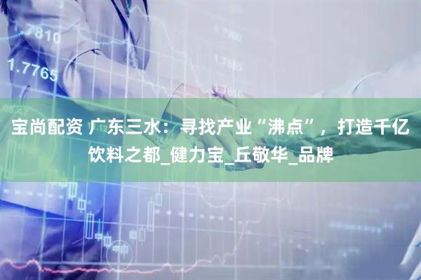宝尚配资 广东三水：寻找产业“沸点”，打造千亿饮料之都_健力宝_丘敬华_品牌