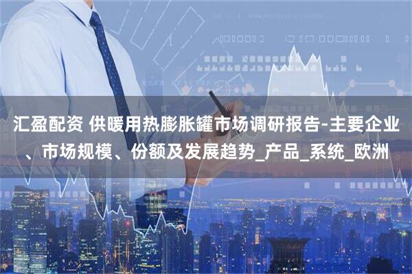 汇盈配资 供暖用热膨胀罐市场调研报告-主要企业、市场规模、份额及发展趋势_产品_系统_欧洲
