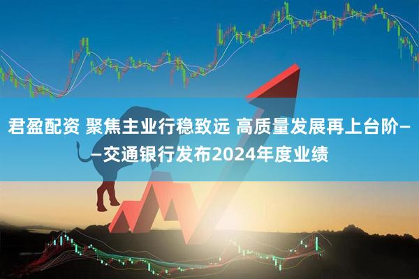 君盈配资 聚焦主业行稳致远 高质量发展再上台阶——交通银行发布2024年度业绩