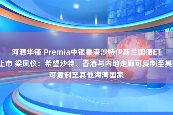 河源华锋 Premia中银香港沙特伊斯兰国债ETF首日在港上市 梁凤仪：希望沙特、香港与内地走廊可复制至其他海湾国家