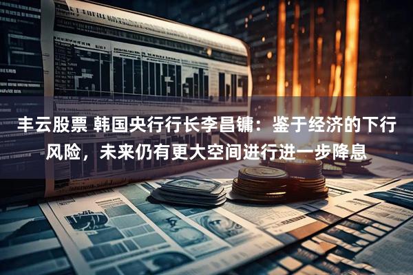 丰云股票 韩国央行行长李昌镛：鉴于经济的下行风险，未来仍有更大空间进行进一步降息