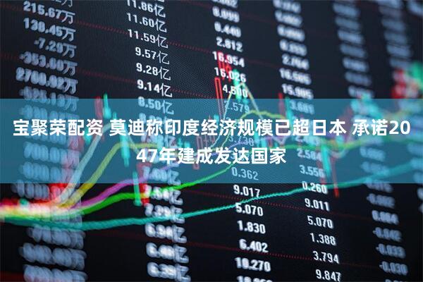 宝聚荣配资 莫迪称印度经济规模已超日本 承诺2047年建成发达国家