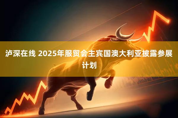 泸深在线 2025年服贸会主宾国澳大利亚披露参展计划