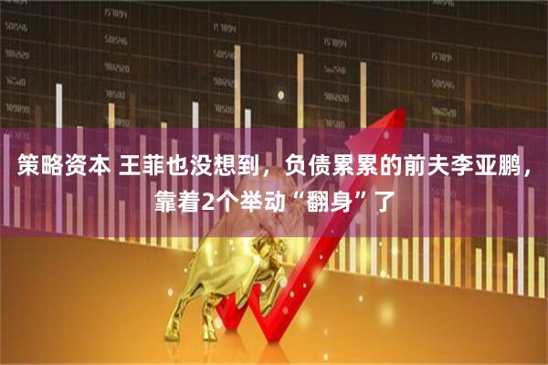 策略资本 王菲也没想到，负债累累的前夫李亚鹏，靠着2个举动“翻身”了