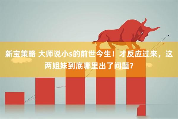 新宝策略 大师说小s的前世今生！才反应过来，这两姐妹到底哪里出了问题？