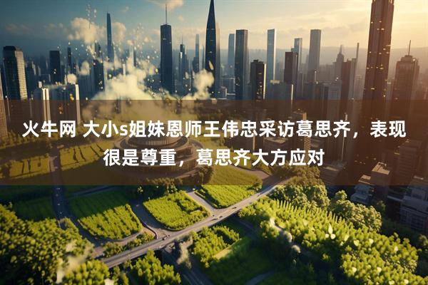 火牛网 大小s姐妹恩师王伟忠采访葛思齐，表现很是尊重，葛思齐大方应对