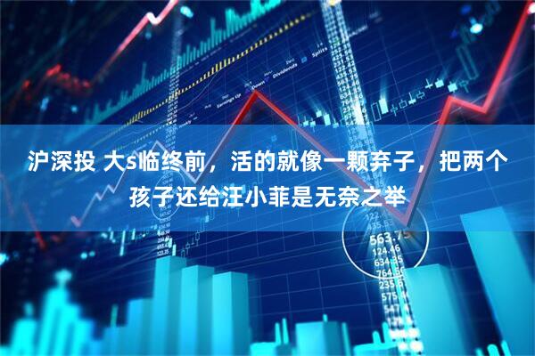 沪深投 大s临终前，活的就像一颗弃子，把两个孩子还给汪小菲是无奈之举