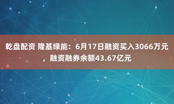 乾盘配资 隆基绿能：6月17日融资买入3066万元，融资融券余额43.67亿元
