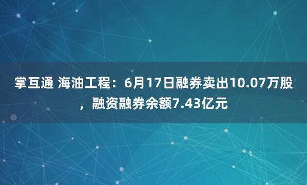 掌互通 海油工程：6月17日融券卖出10.07万股，融资融券余额7.43亿元