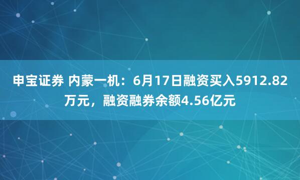 申宝证券 内蒙一机：6月17日融资买入5912.82万元，融资融券余额4.56亿元