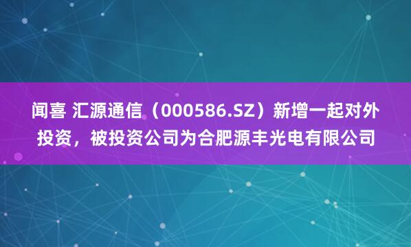 闻喜 汇源通信（000586.SZ）新增一起对外投资，被投资公司为合肥源丰光电有限公司