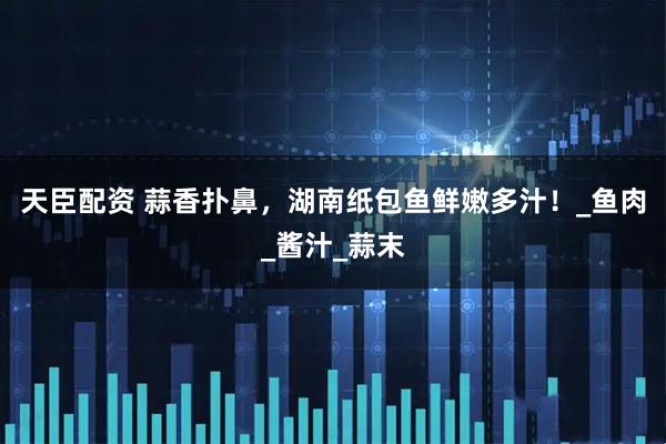 天臣配资 蒜香扑鼻，湖南纸包鱼鲜嫩多汁！_鱼肉_酱汁_蒜末