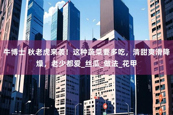 牛博士 秋老虎来袭！这种蔬菜要多吃，清甜爽滑降燥，老少都爱_丝瓜_做法_花甲