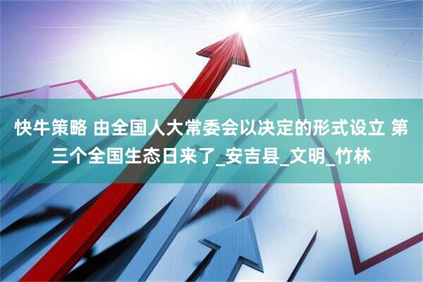 快牛策略 由全国人大常委会以决定的形式设立 第三个全国生态日来了_安吉县_文明_竹林