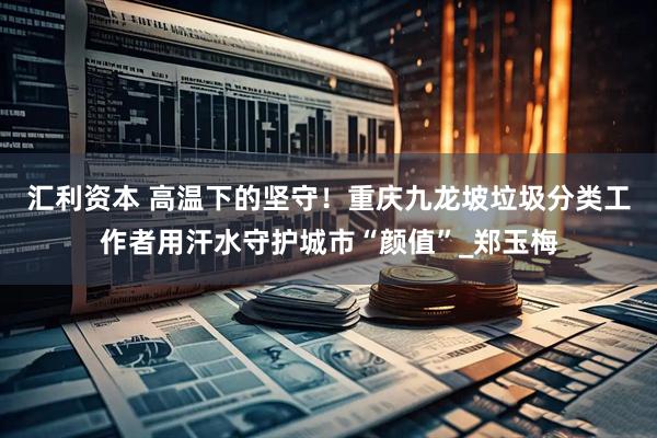汇利资本 高温下的坚守！重庆九龙坡垃圾分类工作者用汗水守护城市“颜值”_郑玉梅