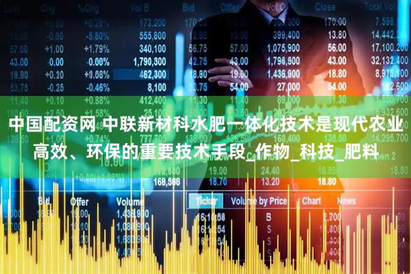 中国配资网 中联新材科水肥一体化技术是现代农业高效、环保的重要技术手段_作物_科技_肥料