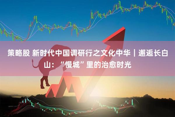 策略股 新时代中国调研行之文化中华｜邂逅长白山：“慢城”里的治愈时光