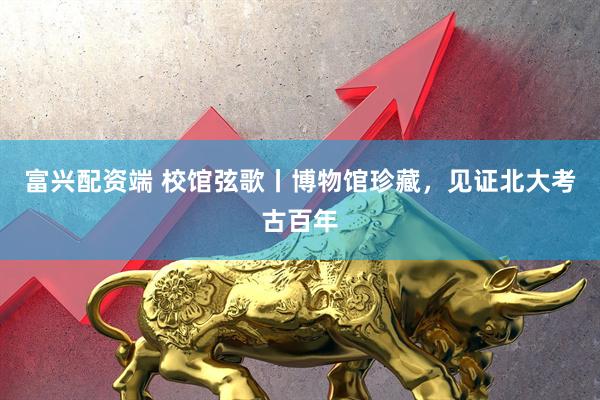 富兴配资端 校馆弦歌丨博物馆珍藏，见证北大考古百年