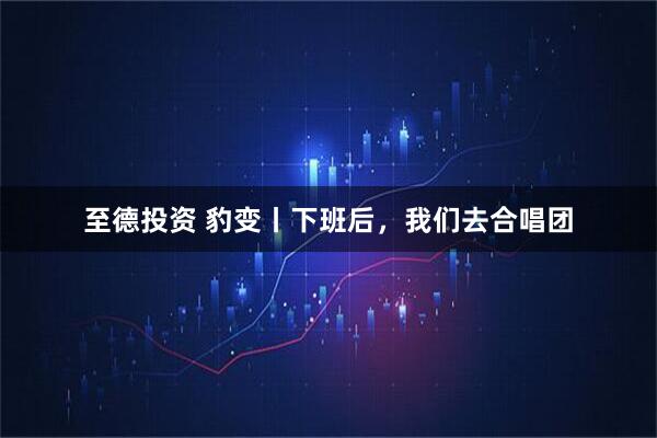至德投资 豹变丨下班后，我们去合唱团