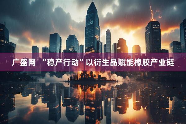 广盛网  “稳产行动”以衍生品赋能橡胶产业链