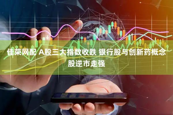 佳荣网配 A股三大指数收跌 银行股与创新药概念股逆市走强