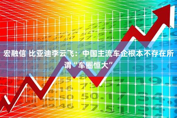 宏融信 比亚迪李云飞：中国主流车企根本不存在所谓“车圈恒大”