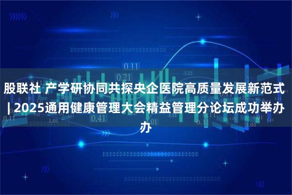 股联社 产学研协同共探央企医院高质量发展新范式 | 2025通用健康管理大会精益管理分论坛成功举办