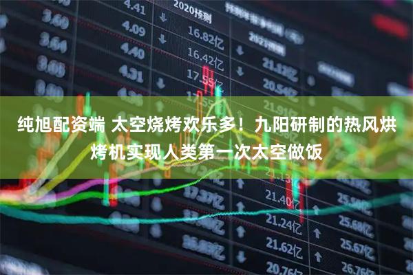 纯旭配资端 太空烧烤欢乐多！九阳研制的热风烘烤机实现人类第一次太空做饭