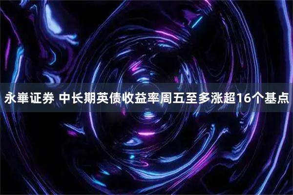 永崋证券 中长期英债收益率周五至多涨超16个基点