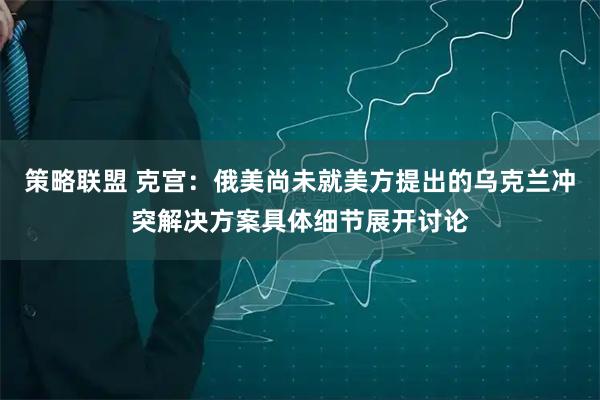 策略联盟 克宫：俄美尚未就美方提出的乌克兰冲突解决方案具体细节展开讨论