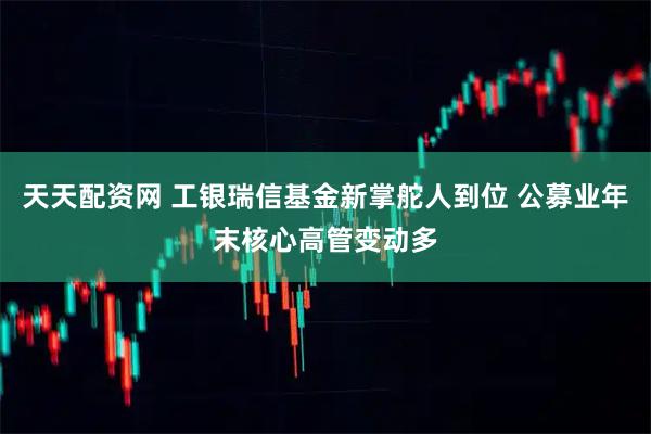 天天配资网 工银瑞信基金新掌舵人到位 公募业年末核心高管变动多