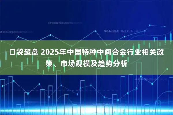 口袋超盘 2025年中国特种中间合金行业相关政策、市场规模及趋势分析