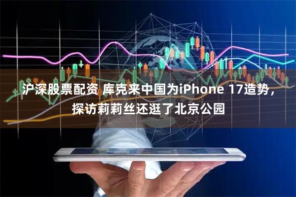 沪深股票配资 库克来中国为iPhone 17造势，探访莉莉丝还逛了北京公园