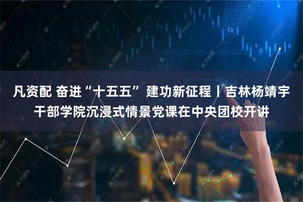 凡资配 奋进“十五五” 建功新征程丨吉林杨靖宇干部学院沉浸式情景党课在中央团校开讲