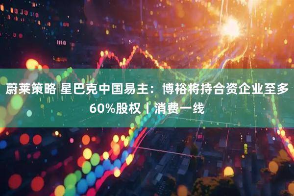 蔚莱策略 星巴克中国易主：博裕将持合资企业至多60%股权丨消费一线