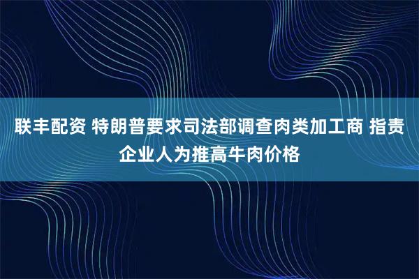 联丰配资 特朗普要求司法部调查肉类加工商 指责企业人为推高牛肉价格