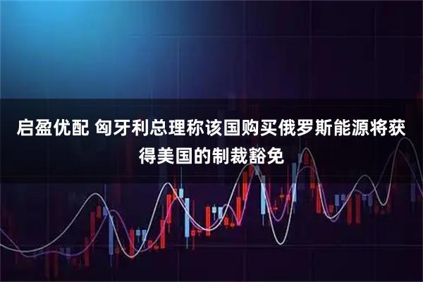 启盈优配 匈牙利总理称该国购买俄罗斯能源将获得美国的制裁豁免