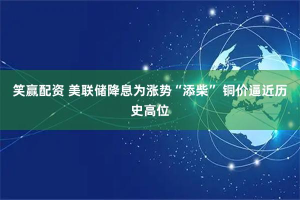 笑赢配资 美联储降息为涨势“添柴” 铜价逼近历史高位