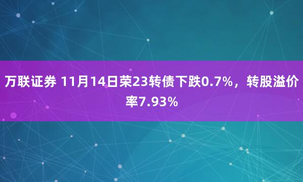 万联证券 11月14日荣23转债下跌0.7%，转股溢价率7.93%