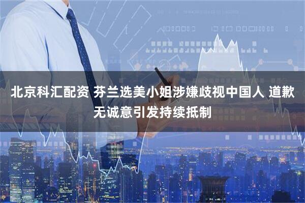 北京科汇配资 芬兰选美小姐涉嫌歧视中国人 道歉无诚意引发持续抵制