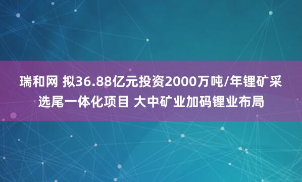瑞和网 拟36.88亿元投资2000万吨/年锂矿采选尾一体化项目 大中矿业加码锂业布局