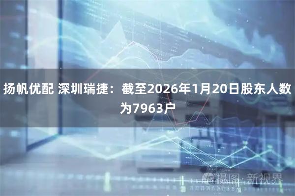 扬帆优配 深圳瑞捷：截至2026年1月20日股东人数为7963户