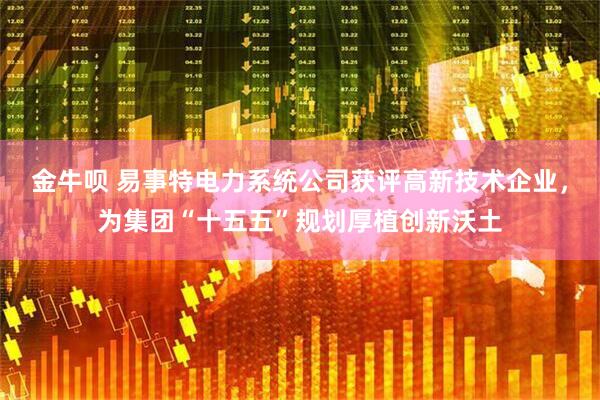 金牛呗 易事特电力系统公司获评高新技术企业，为集团“十五五”规划厚植创新沃土