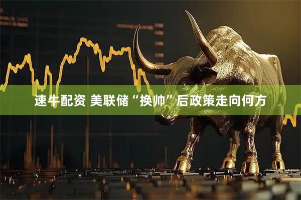 速牛配资 美联储“换帅”后政策走向何方
