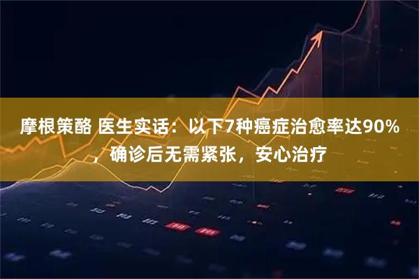 摩根策酪 医生实话：以下7种癌症治愈率达90%，确诊后无需紧张，安心治疗